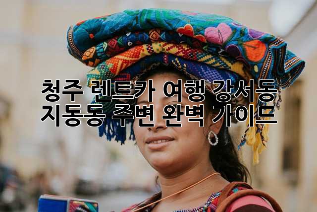 청주 렌트카 여행: 강서동, 지동동 주변 완벽 가이드