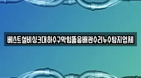 베스트설비싱크대하수구막힘뚫음배관수리누수탐지업체